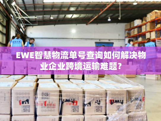 EWE智慧物流单号查询如何解决物业企业跨境运输难题？