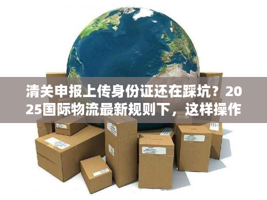 清关申报上传身份证还在踩坑？2025国际物流最新规则下，这样操作一次过！