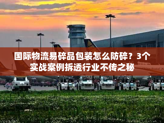 国际物流易碎品包装怎么防碎？3个实战案例拆透行业不传之秘