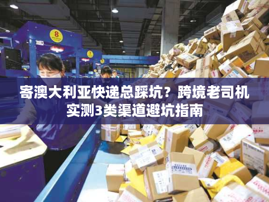 寄澳大利亚快递总踩坑？跨境老司机实测3类渠道避坑指南