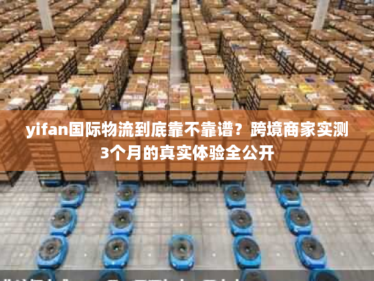 yifan国际物流到底靠不靠谱？跨境商家实测3个月的真实体验全公开
