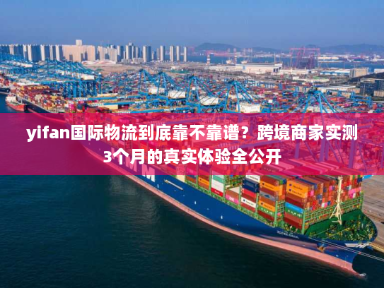 yifan国际物流到底靠不靠谱？跨境商家实测3个月的真实体验全公开