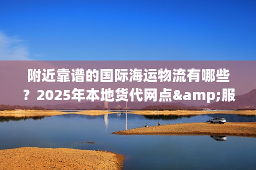 附近靠谱的国际海运物流有哪些？2025年本地货代网点&服务清单来了！