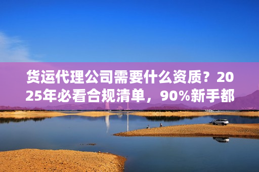 货运代理公司需要什么资质？2025年必看合规清单，90%新手都踩过这些坑！