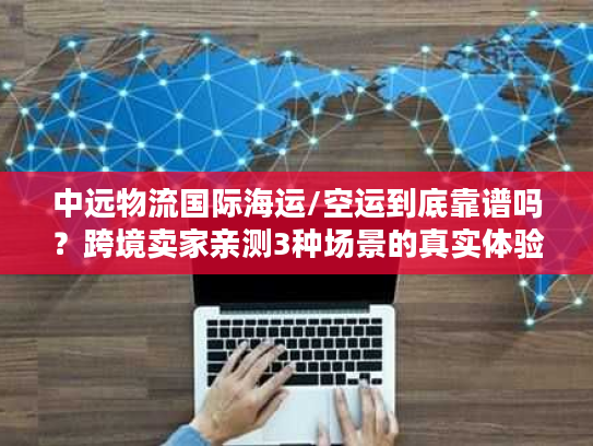 中远物流国际海运/空运到底靠谱吗？跨境卖家亲测3种场景的真实体验