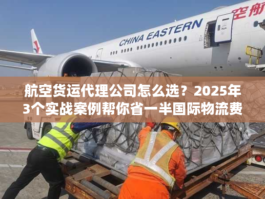 航空货运代理公司怎么选?2025年3个实战案例帮你省一半国际物流费 航空货运代理公司怎么选?2025年3个实战案例帮你省一半国际物流费