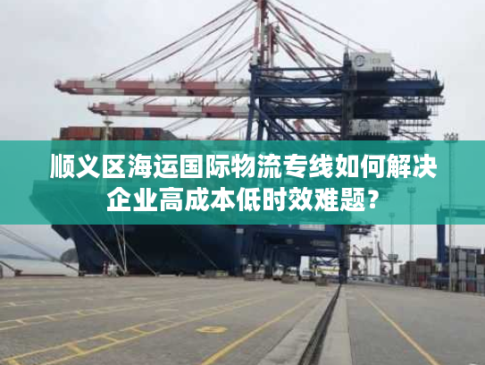顺义区海运国际物流专线如何解决企业高成本低时效难题？