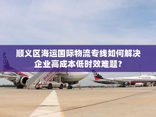 顺义区海运国际物流专线如何解决企业高成本低时效难题？