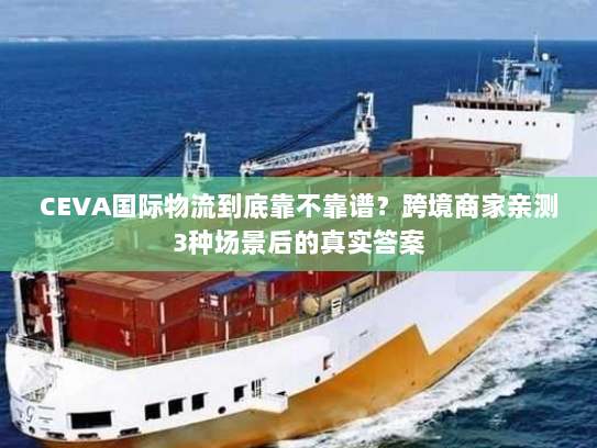 CEVA国际物流到底靠不靠谱?跨境商家亲测3种场景后的真实答案 CEVA国际物流到底靠不靠谱?跨境商家亲测3种场景后的真实答案