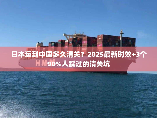 日本运到中国多久清关？2025最新时效+3个90%人踩过的清关坑