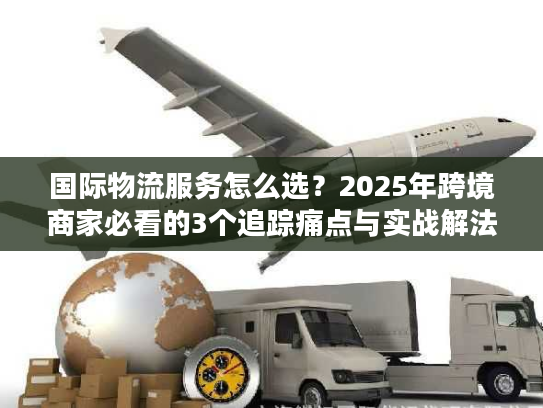 国际物流服务怎么选？2025年跨境商家必看的3个追踪痛点与实战解法