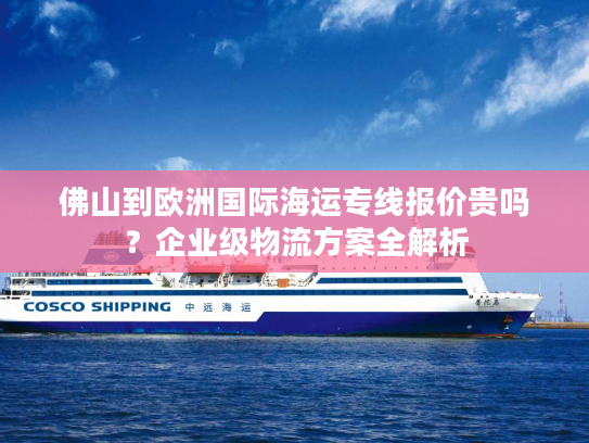 佛山到欧洲国际海运专线报价贵吗？企业级物流方案全解析