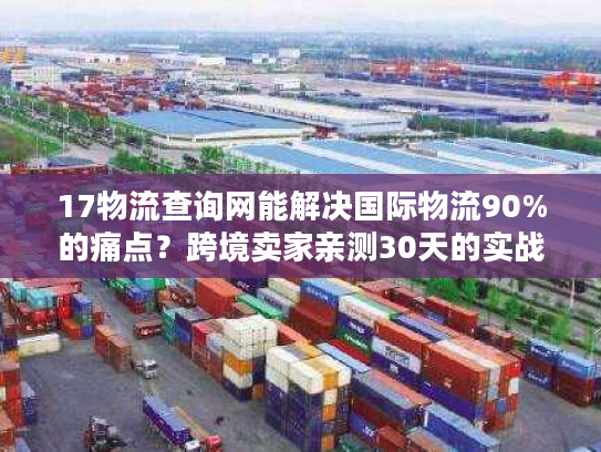 17物流查询网能解决国际物流90%的痛点?跨境卖家亲测30天的实战结论 17物流查询网能解决国际物流90%的痛点?跨境卖家亲测30天的实战结论