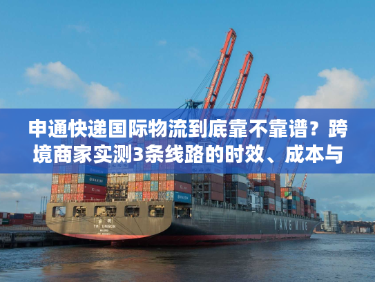 申通快递国际物流到底靠不靠谱？跨境商家实测3条线路的时效、成本与避坑指南