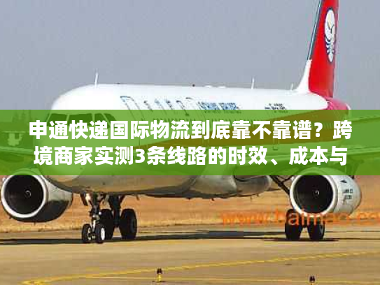 申通快递国际物流到底靠不靠谱？跨境商家实测3条线路的时效、成本与避坑指南