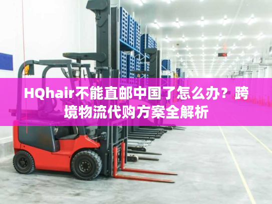 HQhair不能直邮中国了怎么办？跨境物流代购方案全解析
