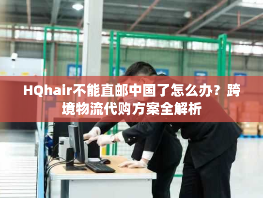 HQhair不能直邮中国了怎么办？跨境物流代购方案全解析