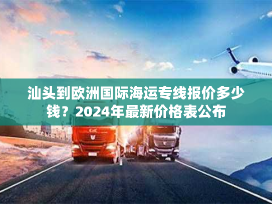 汕头到欧洲国际海运专线报价多少钱？2024年最新价格表公布