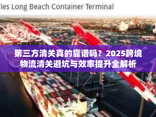 第三方清关真的靠谱吗？2025跨境物流清关避坑与效率提升全解析