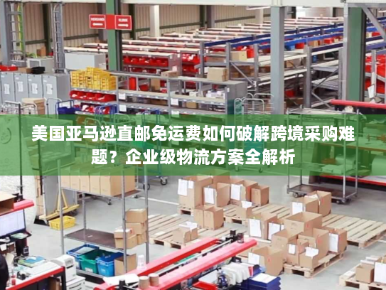 美国亚马逊直邮免运费如何破解跨境采购难题？企业级物流方案全解析