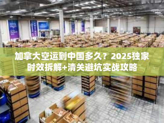 加拿大空运到中国多久？2025独家时效拆解+清关避坑实战攻略