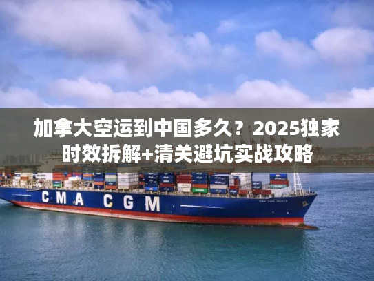 加拿大空运到中国多久？2025独家时效拆解+清关避坑实战攻略