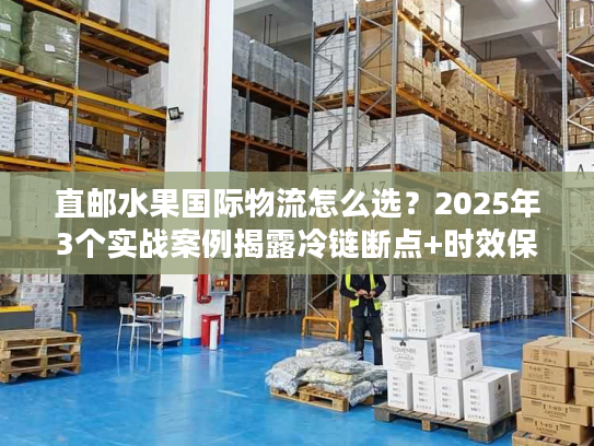 直邮水果国际物流怎么选？2025年3个实战案例揭露冷链断点+时效保障技巧