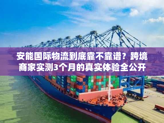 安能国际物流到底靠不靠谱？跨境商家实测3个月的真实体验全公开