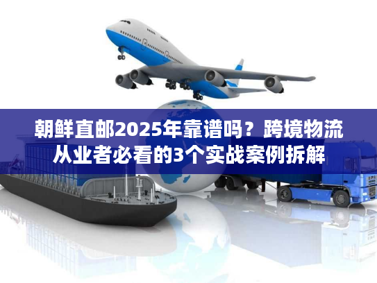 朝鲜直邮2025年靠谱吗？跨境物流从业者必看的3个实战案例拆解