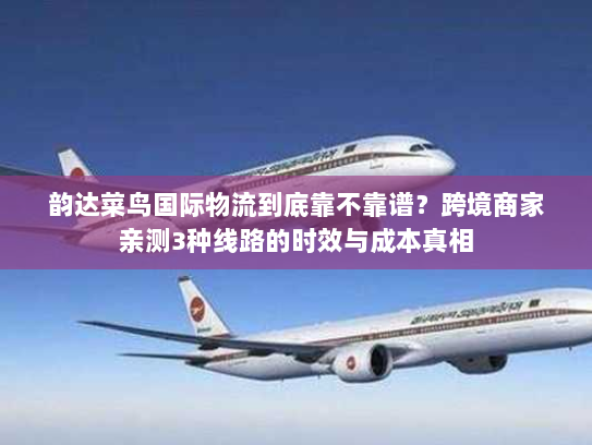 韵达菜鸟国际物流到底靠不靠谱？跨境商家亲测3种线路的时效与成本真相