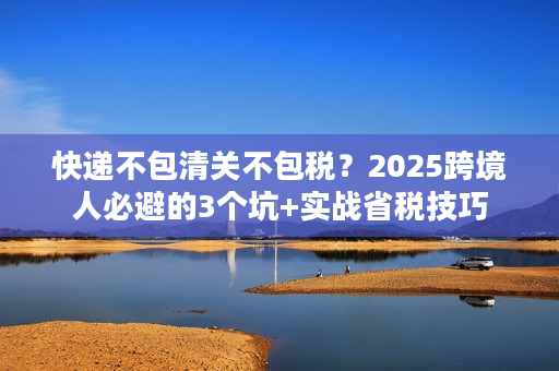 快递不包清关不包税？2025跨境人必避的3个坑+实战省税技巧