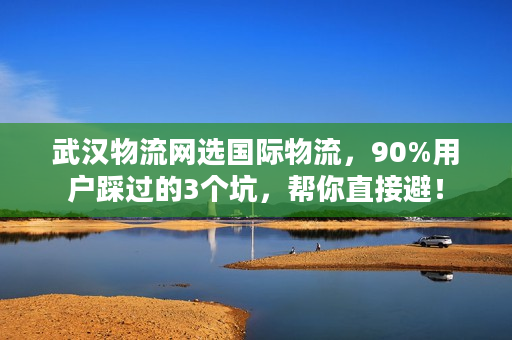 武汉物流网选国际物流，90%用户踩过的3个坑，帮你直接避！