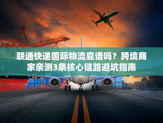 联通快递国际物流靠谱吗？跨境商家亲测3条核心链路避坑指南