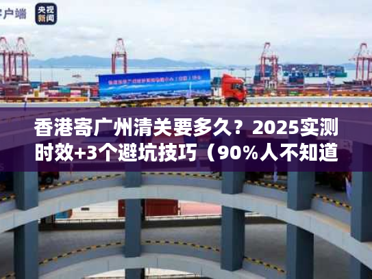 香港寄广州清关要多久？2025实测时效+3个避坑技巧（90%人不知道）