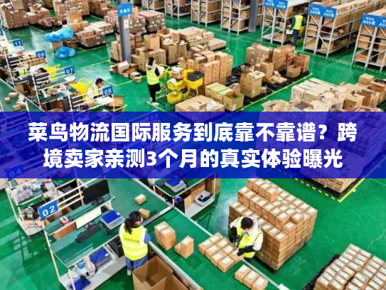 菜鸟物流国际服务到底靠不靠谱？跨境卖家亲测3个月的真实体验曝光