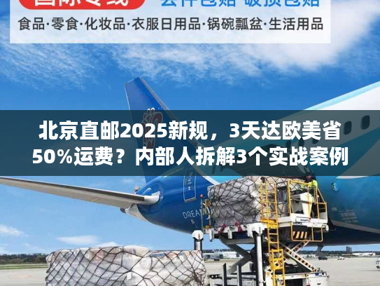 北京直邮2025新规，3天达欧美省50%运费？内部人拆解3个实战案例