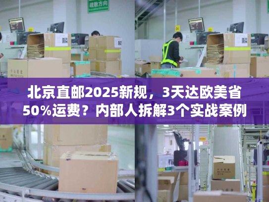 北京直邮2025新规，3天达欧美省50%运费？内部人拆解3个实战案例