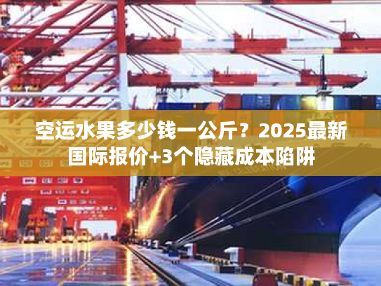 空运水果多少钱一公斤？2025最新国际报价+3个隐藏成本陷阱