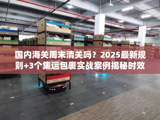 国内海关周末清关吗？2025最新规则+3个集运包裹实战案例揭秘时效真相