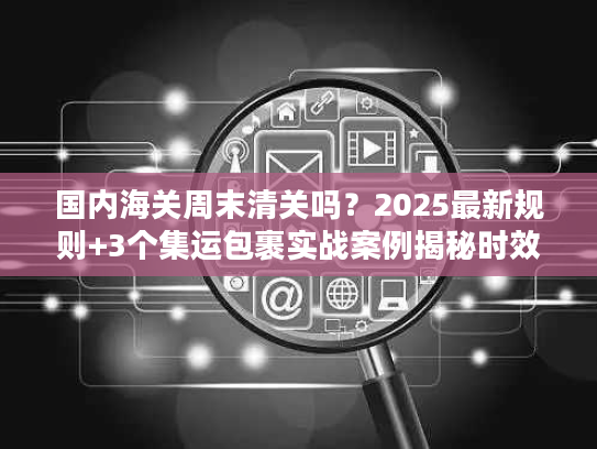 国内海关周末清关吗？2025最新规则+3个集运包裹实战案例揭秘时效真相