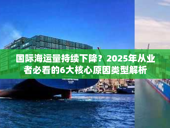 国际海运量持续下降？2025年从业者必看的6大核心原因类型解析