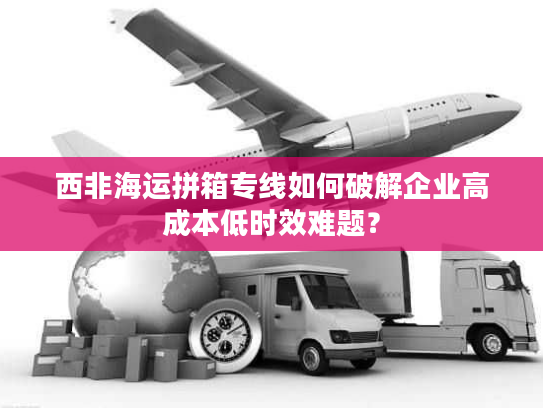 西非海运拼箱专线如何破解企业高成本低时效难题？