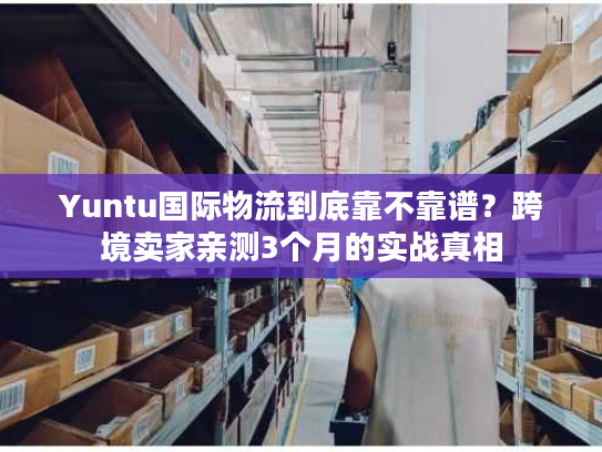 Yuntu国际物流到底靠不靠谱？跨境卖家亲测3个月的实战真相