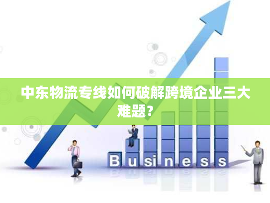 中东物流专线如何破解跨境企业三大难题？