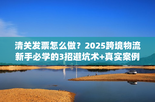 清关发票怎么做？2025跨境物流新手必学的3招避坑术+真实案例拆解