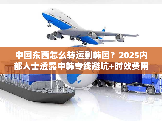 中国东西怎么转运到韩国？2025内部人士透露中韩专线避坑+时效费用全攻略