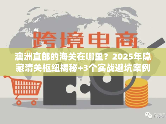 澳洲直邮的海关在哪里？2025年隐藏清关枢纽揭秘+3个实战避坑案例