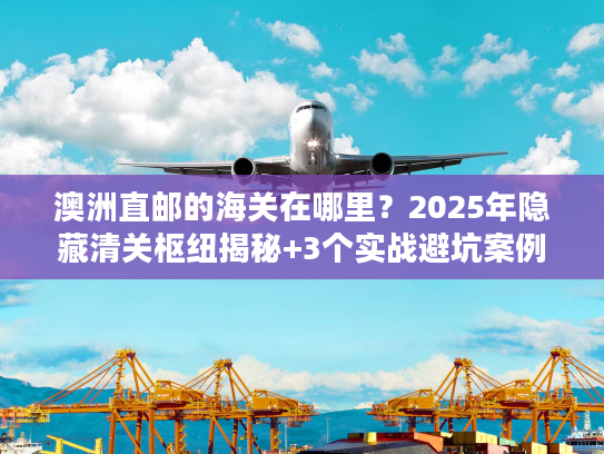 澳洲直邮的海关在哪里？2025年隐藏清关枢纽揭秘+3个实战避坑案例