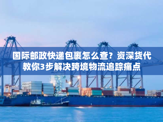 国际邮政快递包裹怎么查？资深货代教你3步解决跨境物流追踪痛点