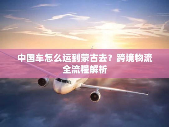 中国车怎么运到蒙古去？跨境物流全流程解析